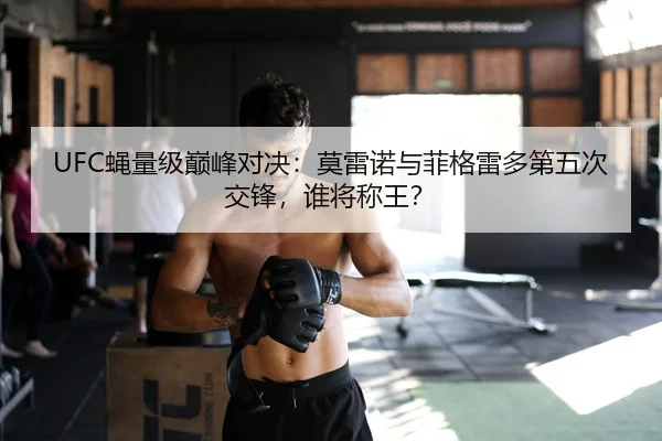 UFC蝇量级巅峰对决：莫雷诺与菲格雷多第五次交锋，谁将称王？