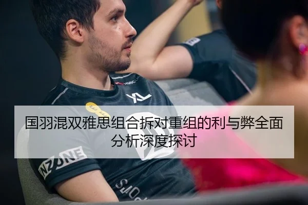 国羽混双雅思组合拆对重组的利与弊全面分析深度探讨