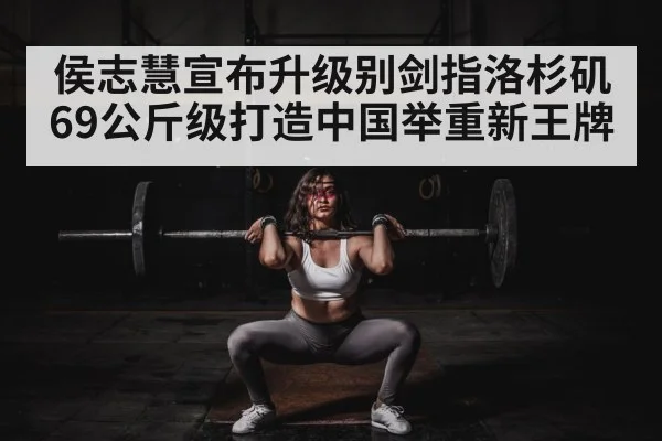 侯志慧宣布升级别剑指洛杉矶 69公斤级打造中国举重新王牌