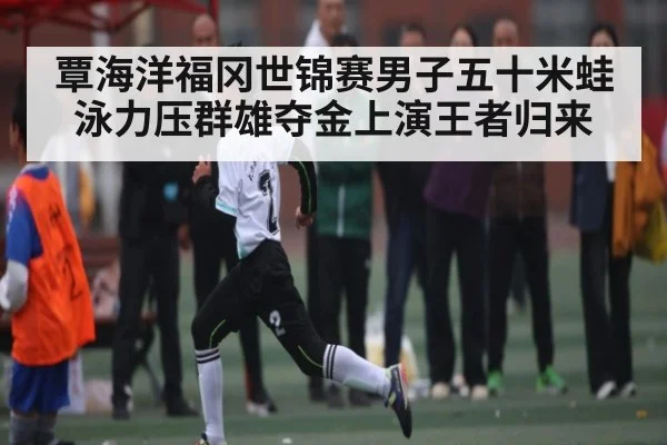 覃海洋福冈世锦赛男子五十米蛙泳力压群雄夺金上演王者归来